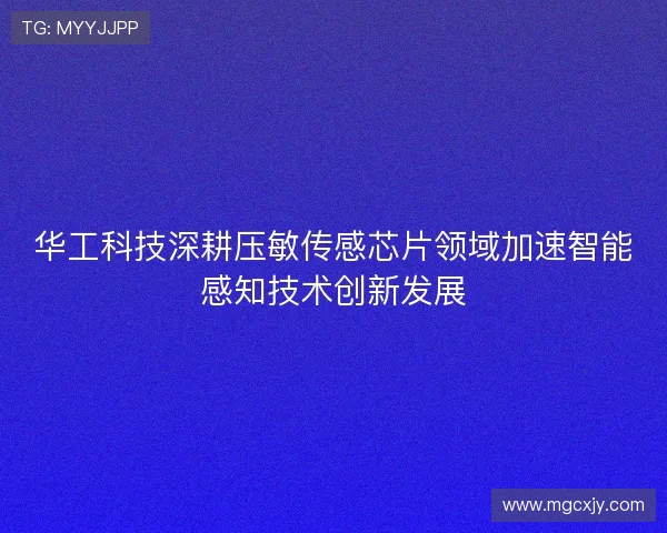 华工科技深耕压敏传感芯片领域加速智能感知技术创新发展
